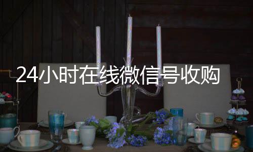24小时在线微信号诚信收微信秒结收购（24小时收购微信号说坑网）